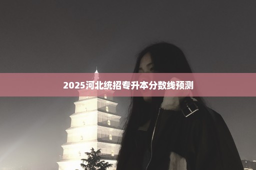 2025河北统招专升本分数线预测