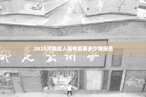 2025河南成人高考需要多少钱报名