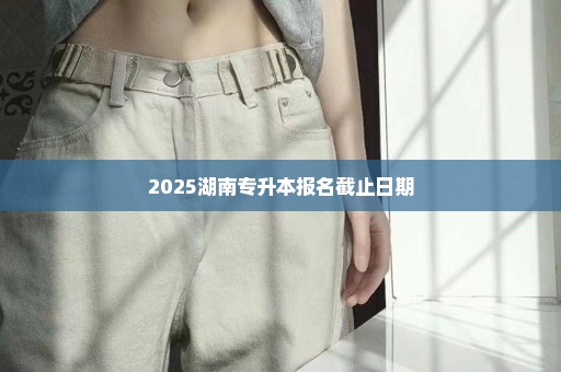 2025湖南专升本报名截止日期