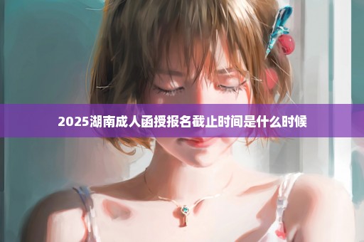 2025湖南成人函授报名截止时间是什么时候