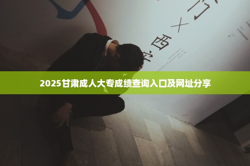 2025甘肃成人大专成绩查询入口及网址分享