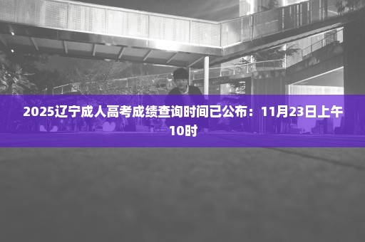 2025辽宁成人高考成绩查询时间已公布：11月23日上午10时