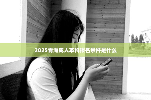 2025青海成人本科报名条件是什么