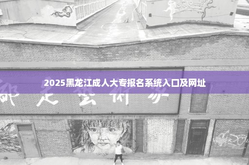 2025黑龙江成人大专报名系统入口及网址