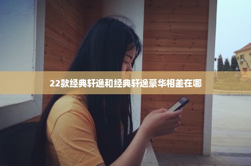 22款经典轩逸和经典轩逸豪华相差在哪