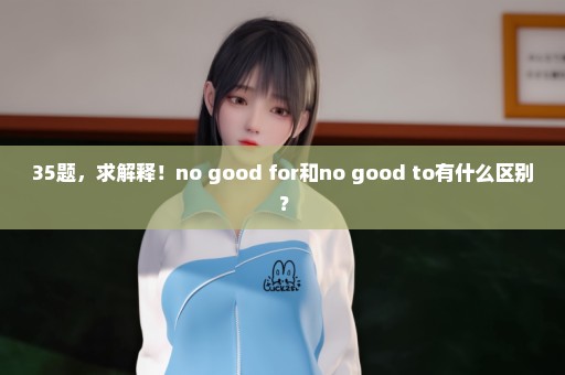 35题，求解释！no good for和no good to有什么区别？