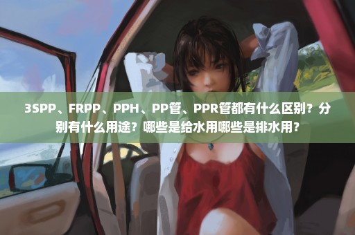 3SPP、FRPP、PPH、PP管、PPR管都有什么区别？分别有什么用途？哪些是给水用哪些是排水用？