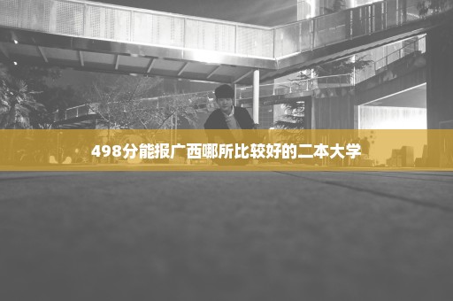 498分能报广西哪所比较好的二本大学