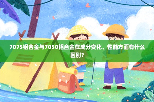 7075铝合金与7050铝合金在成分变化、性能方面有什么区别？