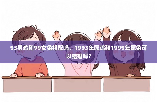 93男鸡和99女兔相配吗，1993年属鸡和1999年属兔可以结婚吗？