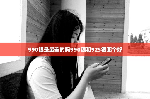 990银是最差的吗990银和925银哪个好