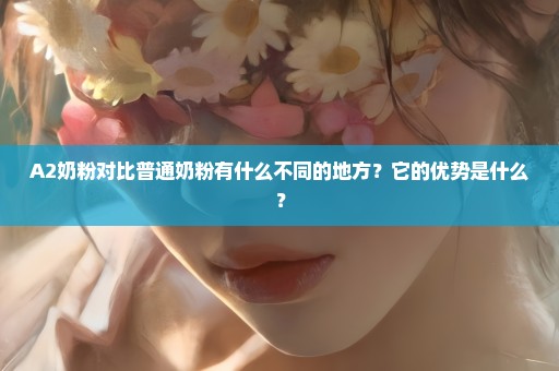 A2奶粉对比普通奶粉有什么不同的地方？它的优势是什么？