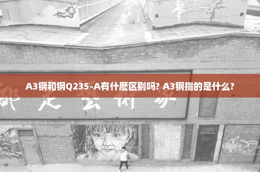 A3钢和钢Q235-A有什麽区别吗? A3钢指的是什么?