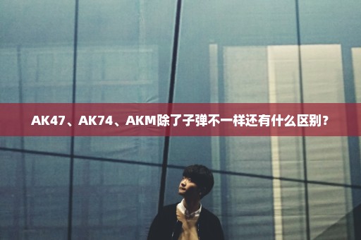 AK47、AK74、AKM除了子弹不一样还有什么区别？