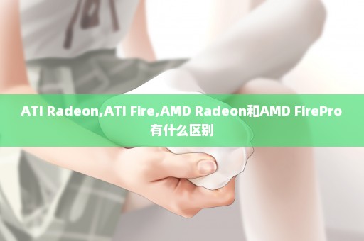 ATI Radeon,ATI Fire,AMD Radeon和AMD FirePro有什么区别