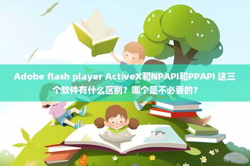 Adobe flash player ActiveX和NPAPI和PPAPI 这三个软件有什么区别？哪个是不必要的？