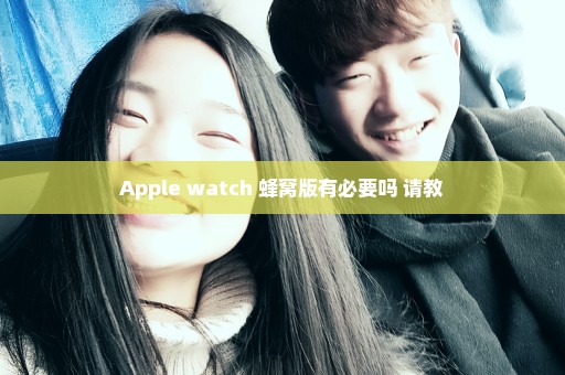 Apple watch 蜂窝版有必要吗 请教