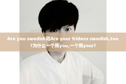 Are you swedish和Are your fridens swedish,too?为什么一个用you,一个用your?