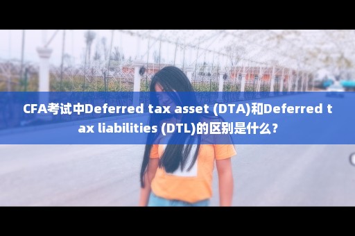 CFA考试中Deferred tax asset (DTA)和Deferred tax liabilities (DTL)的区别是什么？