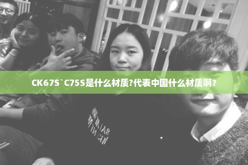 CK67S`C75S是什么材质?代表中国什么材质啊？