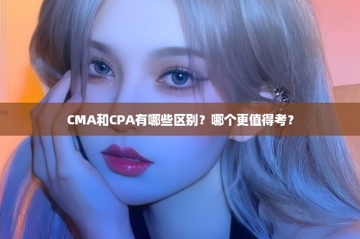 CMA和CPA有哪些区别？哪个更值得考？