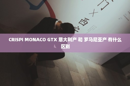 CRISPI MONACO GTX 意大利产 和 罗马尼亚产 有什么区别