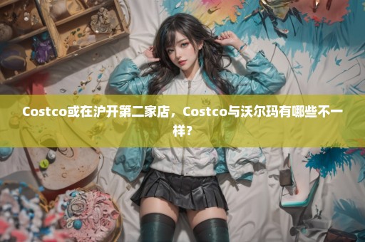 Costco或在沪开第二家店，Costco与沃尔玛有哪些不一样？