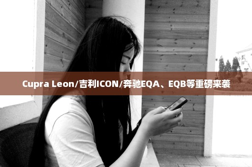 Cupra Leon/吉利ICON/奔驰EQA、EQB等重磅来袭