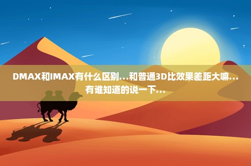 DMAX和IMAX有什么区别…和普通3D比效果差距大嘛…有谁知道的说一下…