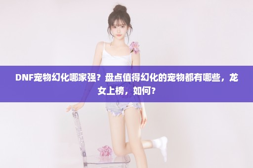 DNF宠物幻化哪家强？盘点值得幻化的宠物都有哪些，龙女上榜，如何？