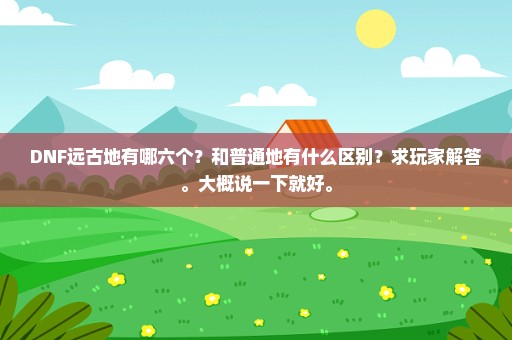 DNF远古地有哪六个？和普通地有什么区别？求玩家解答。大概说一下就好。