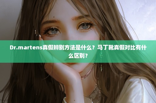 Dr.martens真假辨别方法是什么？马丁靴真假对比有什么区别？