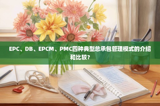 EPC、DB、EPCM、PMC四种典型总承包管理模式的介绍和比较？