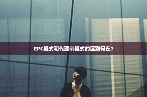 EPC模式和代建制模式的区别何在？