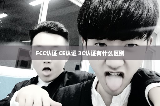 FCC认证 CE认证 3C认证有什么区别