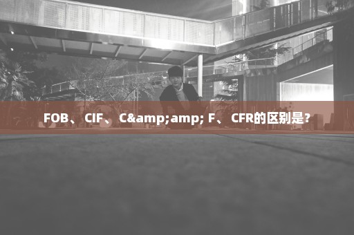 FOB、 CIF、 C& F、 CFR的区别是？