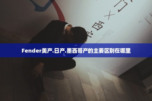 Fender美产.日产.墨西哥产的主要区别在哪里