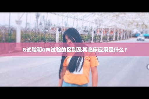 G试验和GM试验的区别及其临床应用是什么？