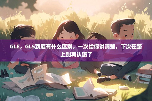 GLE，GLS到底有什么区别，一次给你讲清楚，下次在路上别再认错了