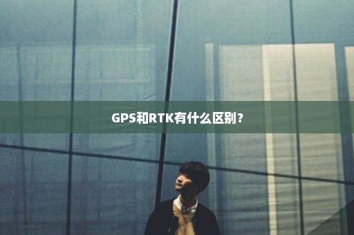 GPS和RTK有什么区别？