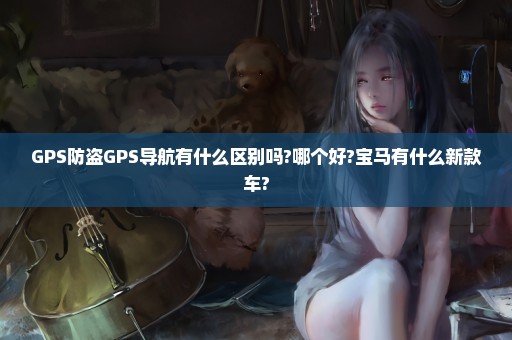 GPS防盗GPS导航有什么区别吗?哪个好?宝马有什么新款车?