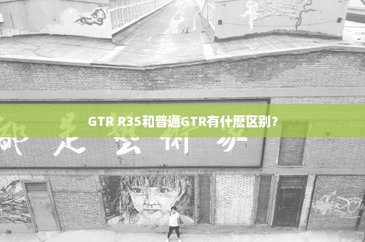 GTR R35和普通GTR有什麽区别？