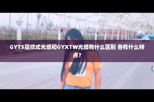 GYTS层绞式光缆和GYXTW光缆有什么区别 各有什么特点？