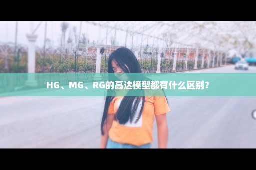 HG、MG、RG的高达模型都有什么区别？