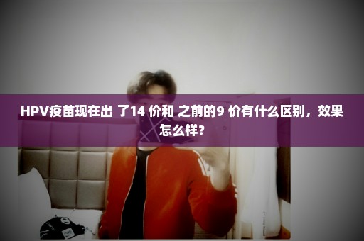 HPV疫苗现在出 了14 价和 之前的9 价有什么区别，效果怎么样？