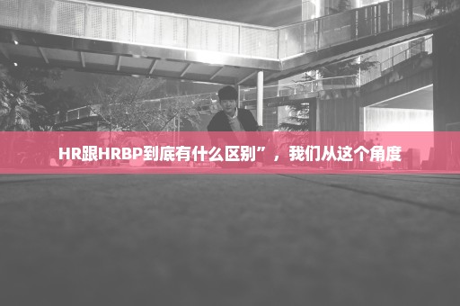 HR跟HRBP到底有什么区别”，我们从这个角度