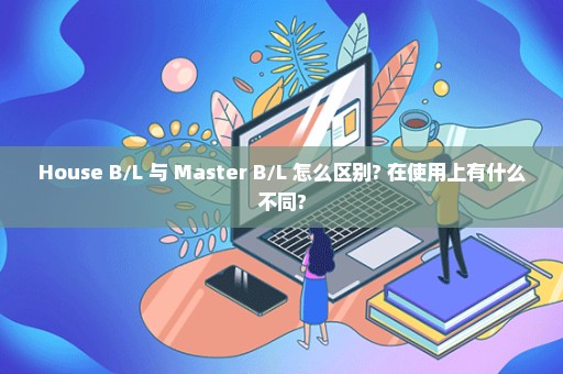 House B/L 与 Master B/L 怎么区别? 在使用上有什么不同?