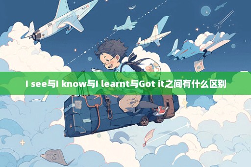 I see与I know与I learnt与Got it之间有什么区别