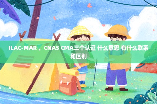 ILAC-MAR ，CNAS CMA三个认证 什么意思 有什么联系和区别