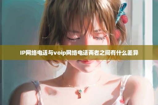 IP网络电话与voip网络电话两者之间有什么差异